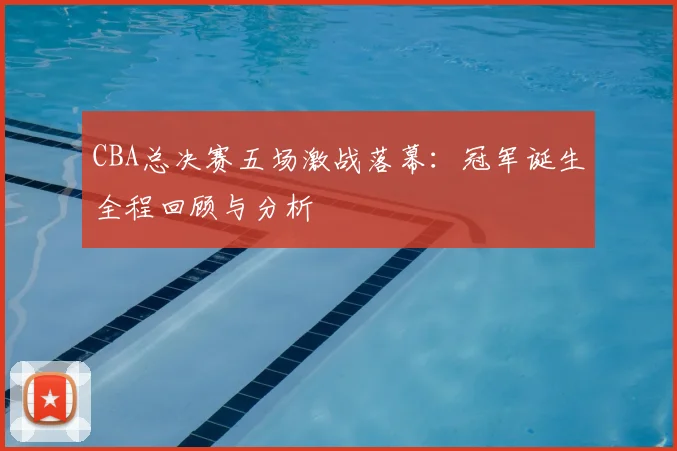 CBA总决赛五场激战落幕：冠军诞生全程回顾与分析
