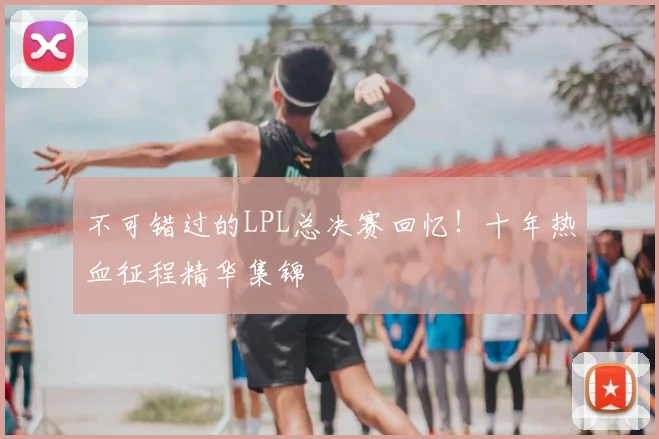 不可错过的LPL总决赛回忆！十年热血征程精华集锦