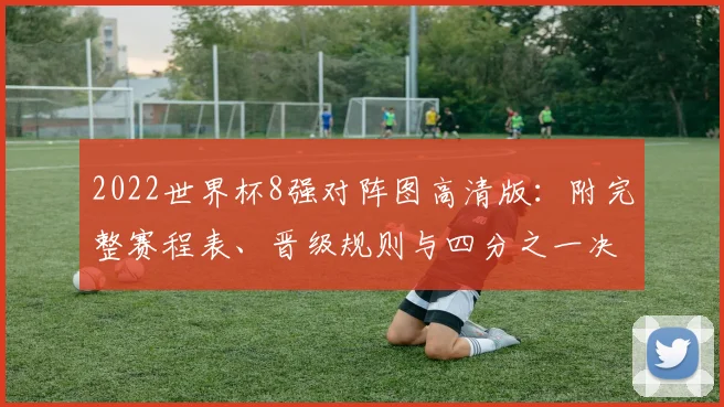 2022世界杯8强对阵图高清版：附完整赛程表、晋级规则与四分之一决赛预测分析