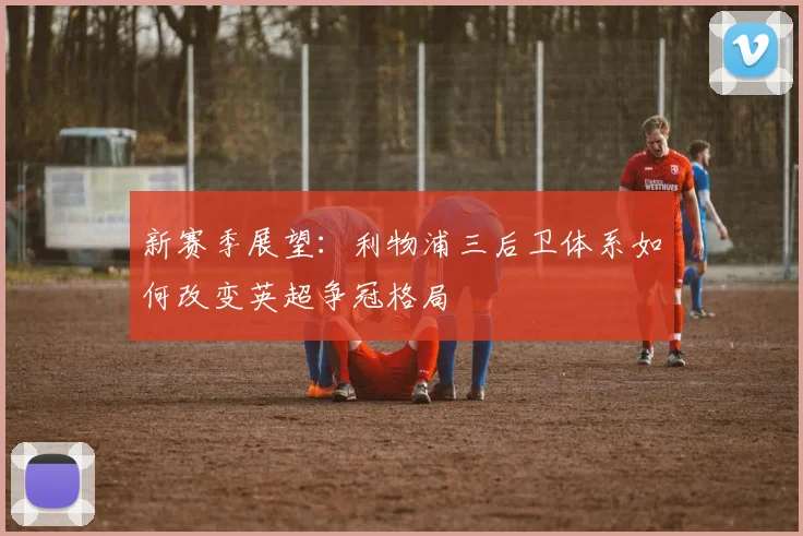 新赛季展望：利物浦三后卫体系如何改变英超争冠格局