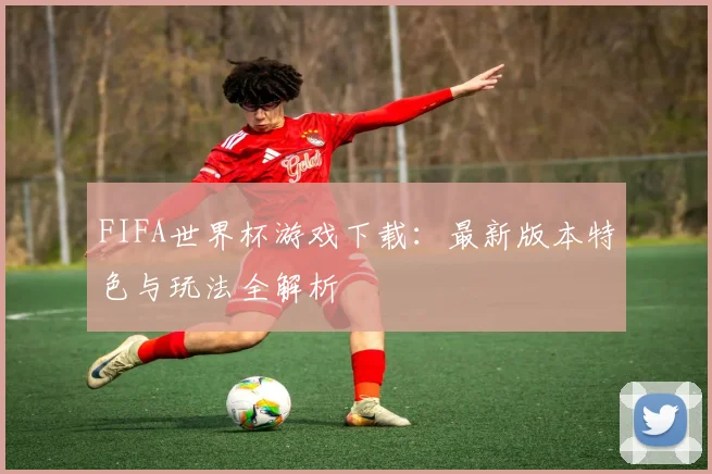 FIFA世界杯游戏下载:最新版本特色与玩法全解析