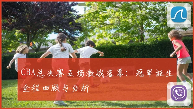 CBA总决赛五场激战落幕：冠军诞生全程回顾与分析