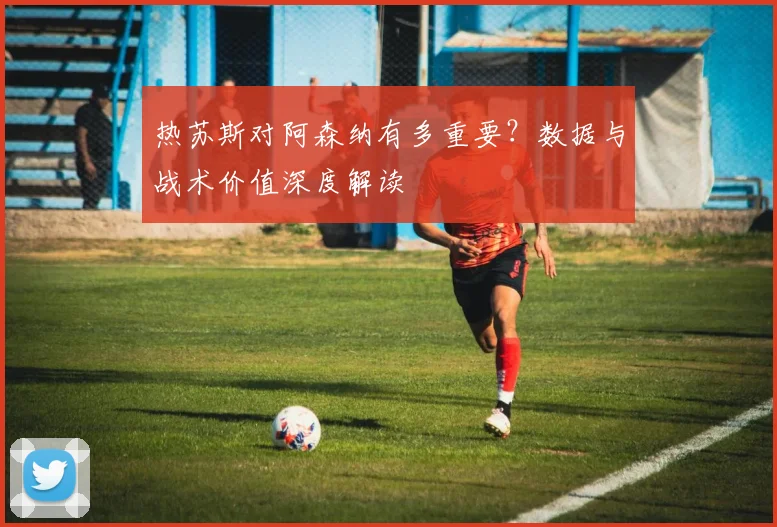 热苏斯对阿森纳有多重要？数据与战术价值深度解读