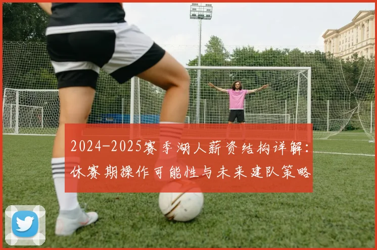 2024-2025赛季湖人薪资结构详解：休赛期操作可能性与未来建队策略