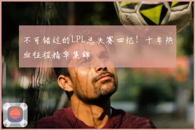 不可错过的LPL总决赛回忆！十年热血征程精华集锦