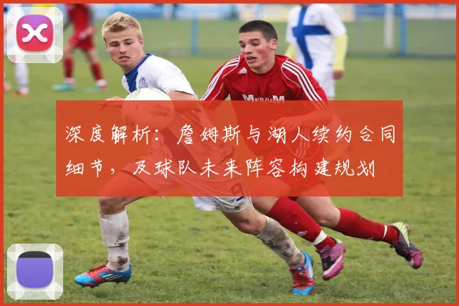 深度解析：詹姆斯与湖人续约合同细节，及球队未来阵容构建规划