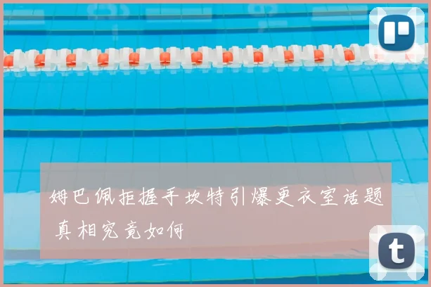 姆巴佩拒握手坎特引爆更衣室话题 真相究竟如何