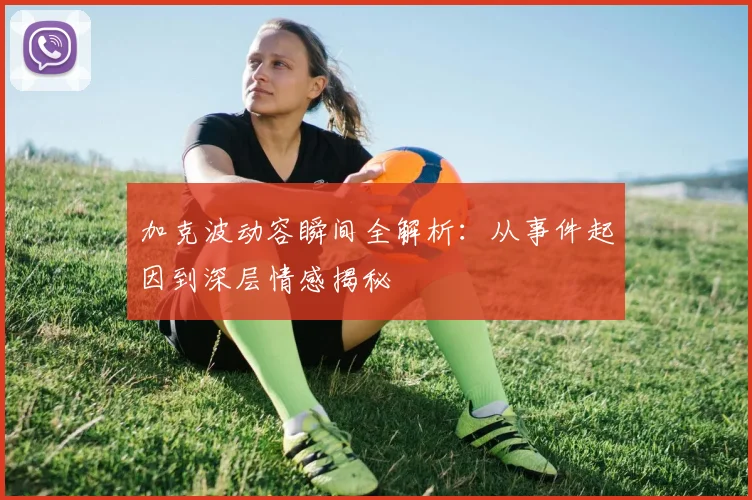 加克波动容瞬间全解析：从事件起因到深层情感揭秘