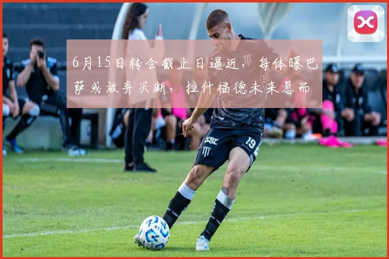 6月15日转会截止日逼近，每体曝巴萨或放弃买断，拉什福德未来悬而未决