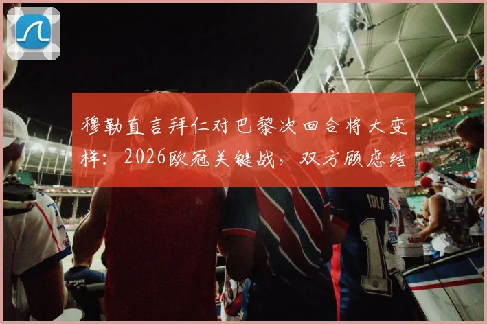 穆勒直言拜仁对巴黎次回合将大变样：2026欧冠关键战，双方顾虑结果如何影响战术博弈与比赛走向