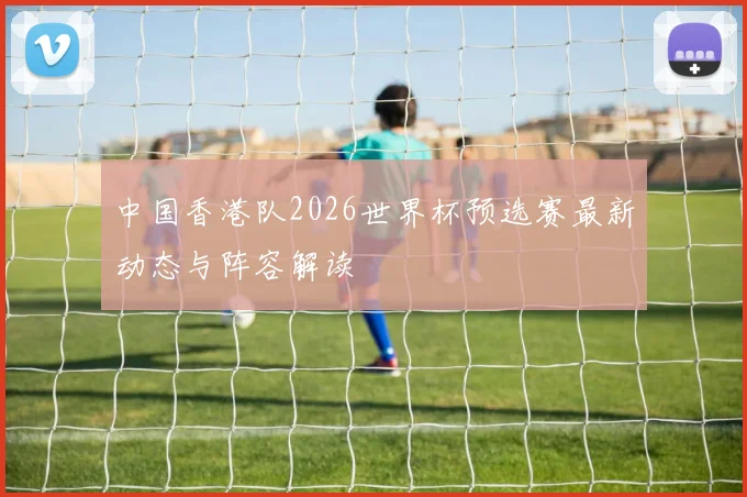 中国香港队2026世界杯预选赛最新动态与阵容解读
