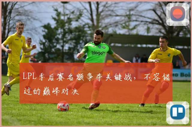 LPL季后赛名额争夺关键战，不容错过的巅峰对决