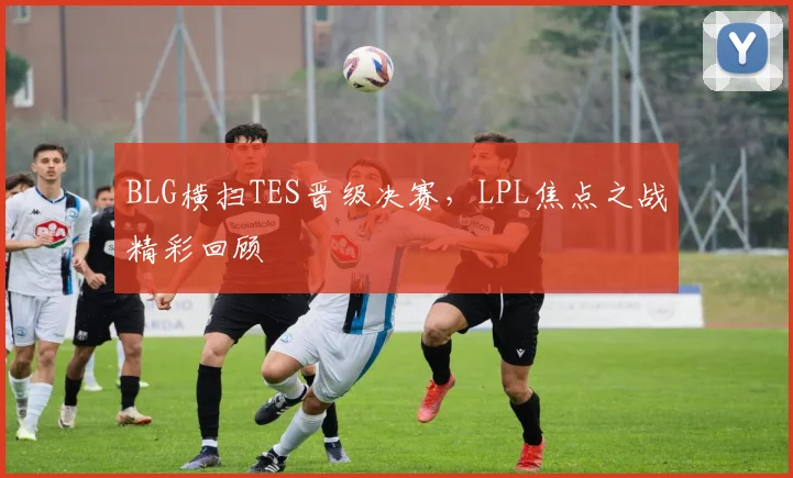 BLG横扫TES晋级决赛，LPL焦点之战精彩回顾