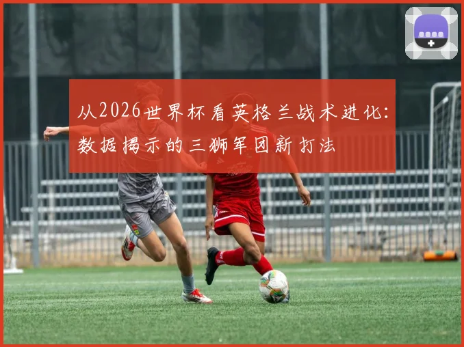 从2026世界杯看英格兰战术进化:数据揭示的三狮军团新打法